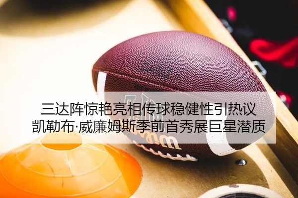 三达阵惊艳亮相传球稳健性引热议 凯勒布·威廉姆斯季前首秀展巨星潜质